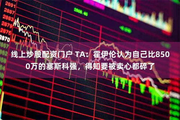 线上炒股配资门户 TA:霍伊伦认为自己比8500万的塞斯科强,得知要被卖心都碎了
