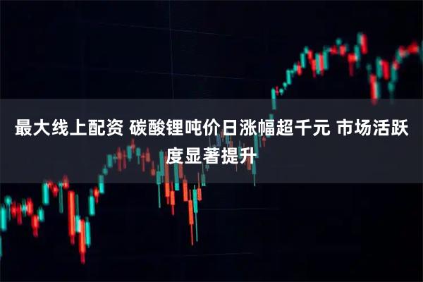 最大线上配资 碳酸锂吨价日涨幅超千元 市场活跃度显著提升