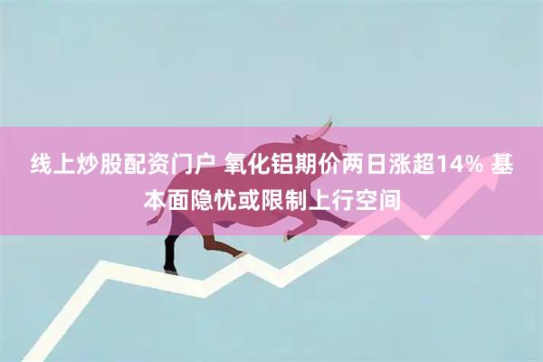 线上炒股配资门户 氧化铝期价两日涨超14% 基本面隐忧或限制上行空间