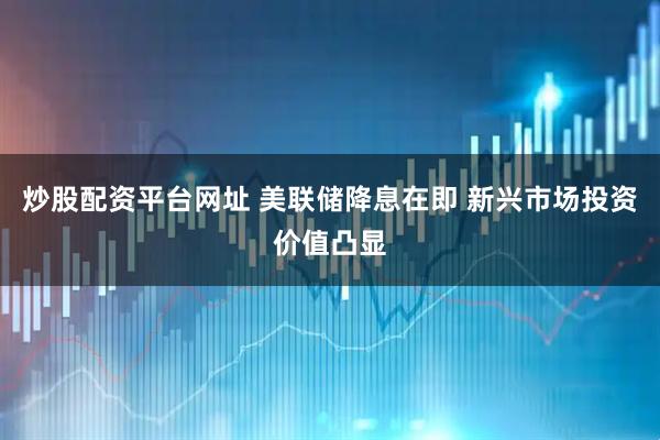 炒股配资平台网址 美联储降息在即 新兴市场投资价值凸显