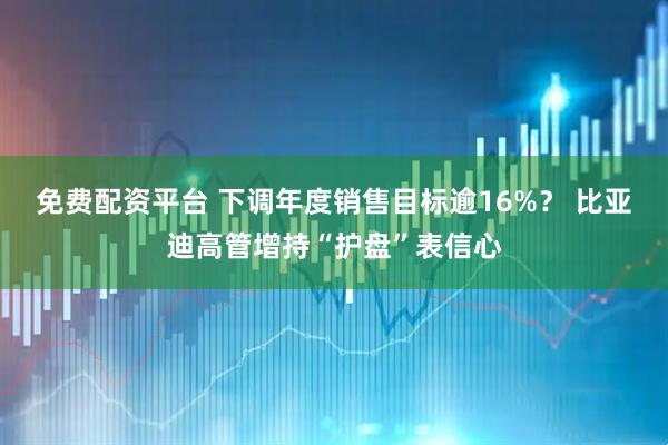 免费配资平台 下调年度销售目标逾16%？ 比亚迪高管增持“护盘”表信心