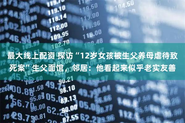 最大线上配资 探访“12岁女孩被生父养母虐待致死案”生父面馆，邻居：他看起来似乎老实友善