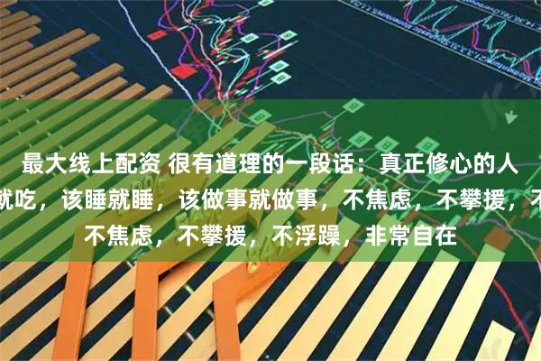 最大线上配资 很有道理的一段话:真正修心的人没有脑子,该吃就吃,该睡就睡,该做事就做事,不焦虑,不攀援,不浮躁,非常自在