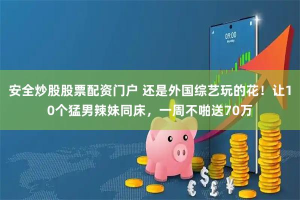 安全炒股股票配资门户 还是外国综艺玩的花！让10个猛男辣妹同床，一周不啪送70万