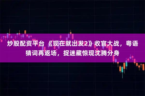 炒股配资平台 《现在就出发2》收官大战，粤语猜词再返场，捉迷藏惊现沈腾分身