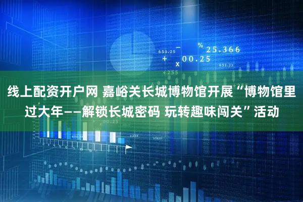 线上配资开户网 嘉峪关长城博物馆开展“博物馆里过大年——解锁长城密码 玩转趣味闯关”活动