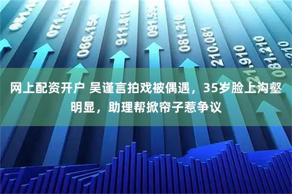 网上配资开户 吴谨言拍戏被偶遇，35岁脸上沟壑明显，助理帮掀帘子惹争议