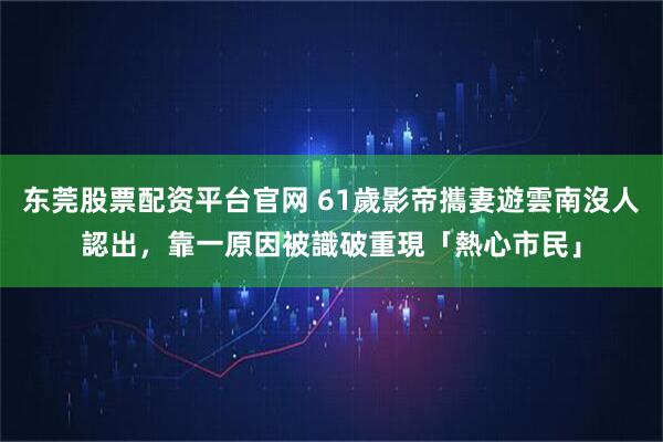 东莞股票配资平台官网 61歲影帝攜妻遊雲南沒人認出，靠一原因被識破重現「熱心市民」