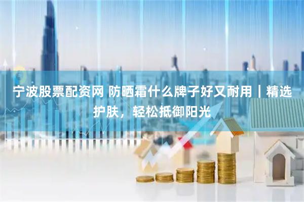 宁波股票配资网 防晒霜什么牌子好又耐用｜精选护肤，轻松抵御阳光