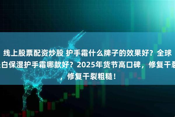 线上股票配资炒股 护手霜什么牌子的效果好？全球公认美白保湿护手霜哪款好？2025年货节高口碑，修复干裂粗糙！