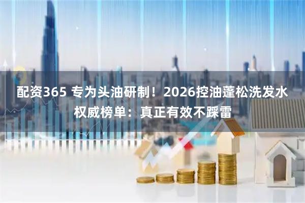 配资365 专为头油研制！2026控油蓬松洗发水权威榜单：真正有效不踩雷