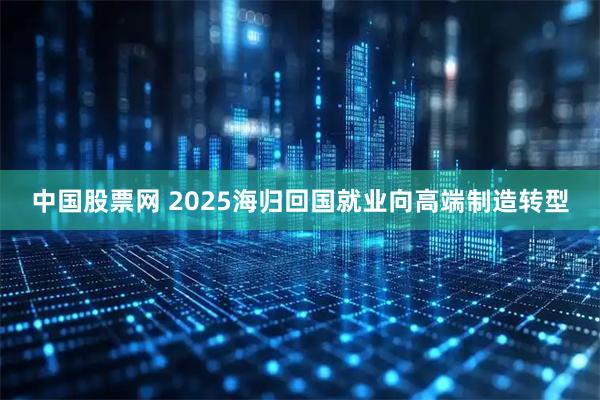 中国股票网 2025海归回国就业向高端制造转型