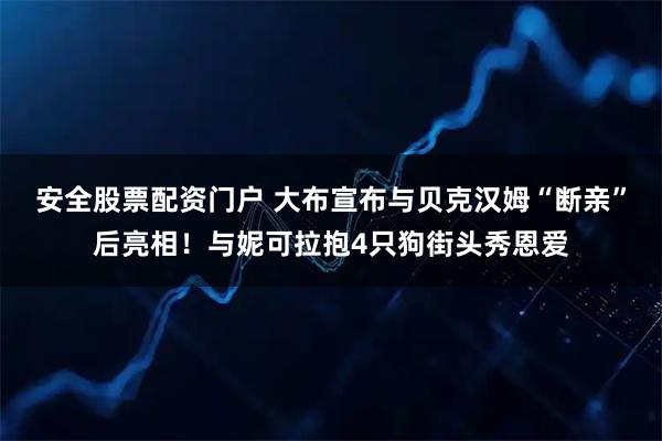 安全股票配资门户 大布宣布与贝克汉姆“断亲”后亮相！与妮可拉抱4只狗街头秀恩爱