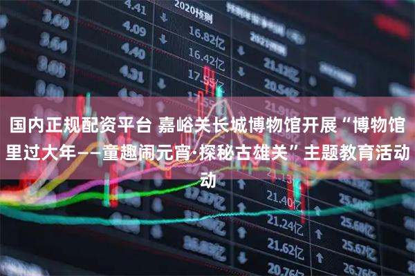 国内正规配资平台 嘉峪关长城博物馆开展“博物馆里过大年——童趣闹元宵·探秘古雄关”主题教育活动