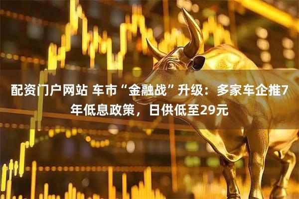 配资门户网站 车市“金融战”升级：多家车企推7年低息政策，日供低至29元