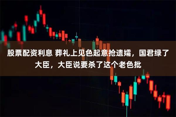 股票配资利息 葬礼上见色起意抢遗孀,国君绿了大臣,大臣说要杀了这个老色批