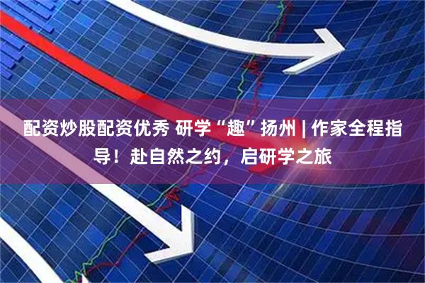 配资炒股配资优秀 研学“趣”扬州 | 作家全程指导！赴自然之约，启研学之旅