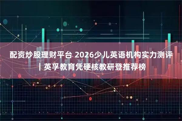配资炒股理财平台 2026少儿英语机构实力测评｜英孚教育凭硬核教研登推荐榜