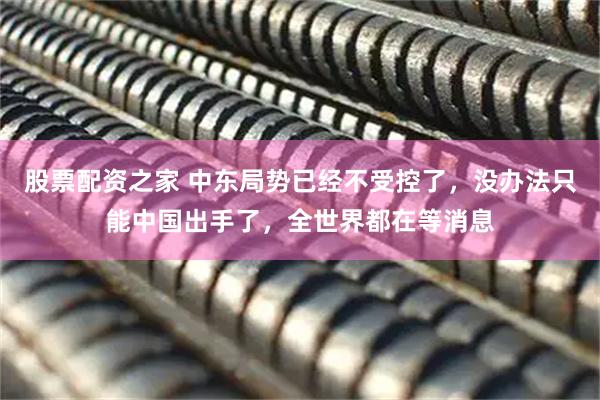 股票配资之家 中东局势已经不受控了，没办法只能中国出手了，全世界都在等消息