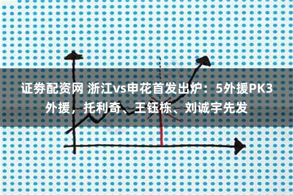 证劵配资网 浙江vs申花首发出炉:5外援PK3外援,托利奇、王钰栋、刘诚宇先发