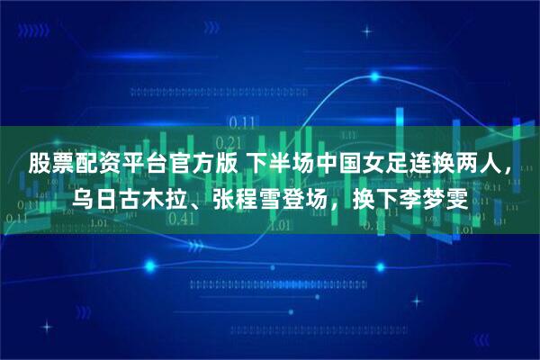 股票配资平台官方版 下半场中国女足连换两人，乌日古木拉、张程雪登场，换下李梦雯
