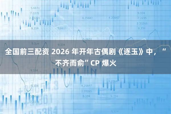 全国前三配资 2026 年开年古偶剧《逐玉》中，“不齐而俞”CP 爆火