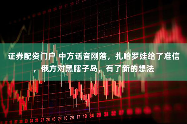 证券配资门户 中方话音刚落，扎哈罗娃给了准信，俄方对黑瞎子岛，有了新的想法