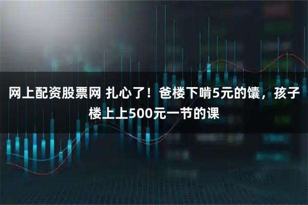 网上配资股票网 扎心了！爸楼下啃5元的馕，孩子楼上上500元一节的课