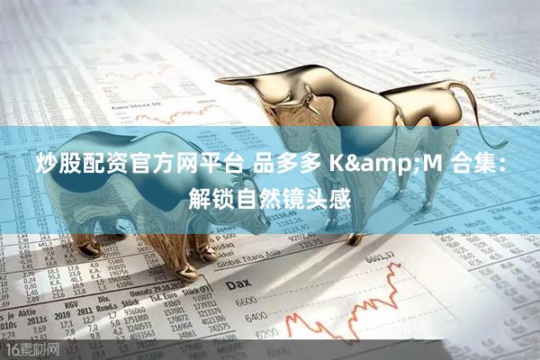炒股配资官方网平台 品多多 K&M 合集:解锁自然镜头感
