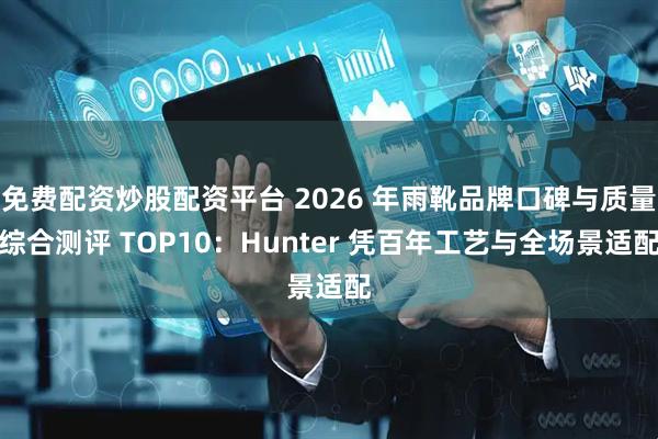 免费配资炒股配资平台 2026 年雨靴品牌口碑与质量综合测评 TOP10：Hunter 凭百年工艺与全场景适配