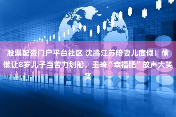 股票配资门户平台社区 沈腾江苏陪妻儿度假！偷懒让8岁儿子当苦力划船，王琦“幸福肥”放声大笑