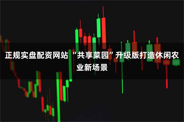 正规实盘配资网站 “共享菜园”升级版打造休闲农业新场景