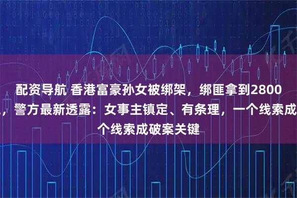 配资导航 香港富豪孙女被绑架，绑匪拿到2800万后逃跑，警方最新透露：女事主镇定、有条理，一个线索成破案关键