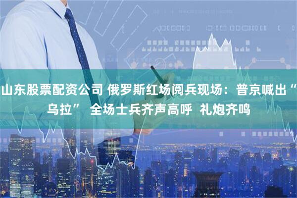 山东股票配资公司 俄罗斯红场阅兵现场：普京喊出“乌拉”  全场士兵齐声高呼  礼炮齐鸣