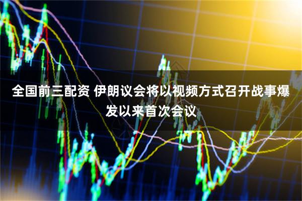 全国前三配资 伊朗议会将以视频方式召开战事爆发以来首次会议
