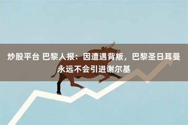 炒股平台 巴黎人报：因遭遇背叛，巴黎圣日耳曼永远不会引进谢尔基