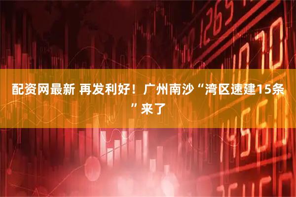 配资网最新 再发利好！广州南沙“湾区速建15条”来了