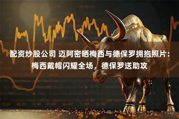 配资炒股公司 迈阿密晒梅西与德保罗拥抱照片：梅西戴帽闪耀全场，德保罗送助攻
