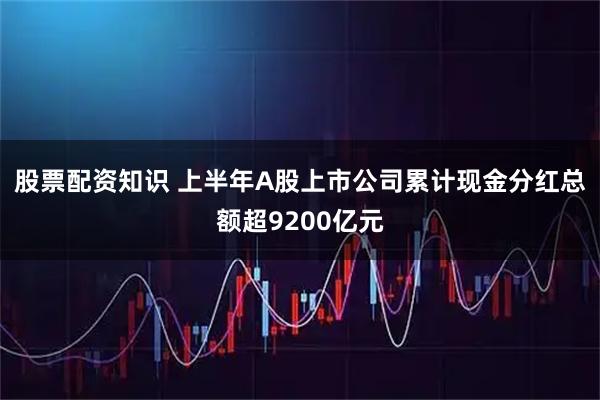 股票配资知识 上半年A股上市公司累计现金分红总额超9200亿元