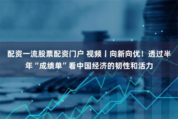 配资一流股票配资门户 视频丨向新向优！透过半年“成绩单”看中国经济的韧性和活力