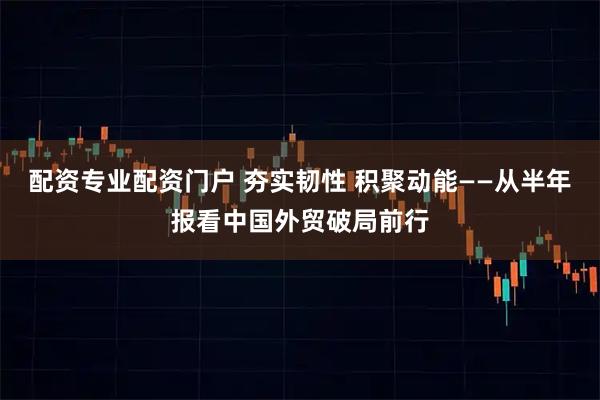 配资专业配资门户 夯实韧性 积聚动能——从半年报看中国外贸破局前行