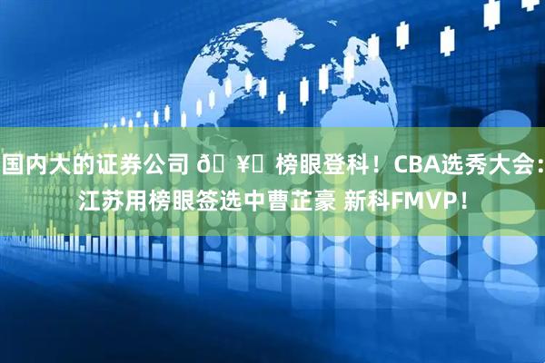 国内大的证券公司 🥈榜眼登科！CBA选秀大会：江苏用榜眼签选中曹芷豪 新科FMVP！