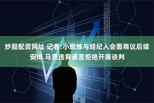 炒股配资网址 记者:小蜘蛛与经纪人会面商议后续安排 马竞违背诺言拒绝开展谈判
