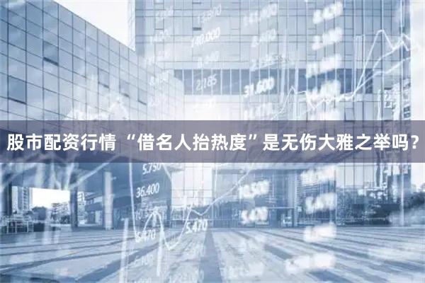 股市配资行情 “借名人抬热度”是无伤大雅之举吗？